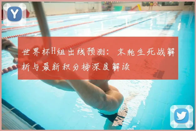 世界杯H组出线预测：末轮生死战解析与最新积分榜深度解读