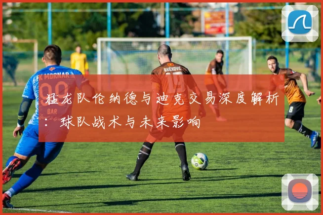 猛龙队伦纳德与迪克交易深度解析：球队战术与未来影响