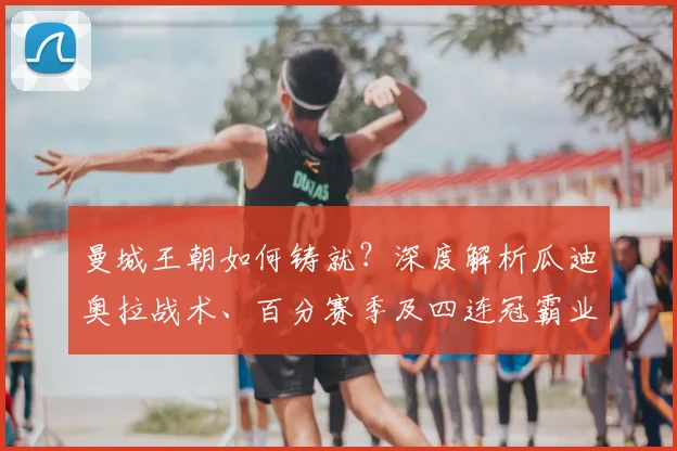 曼城王朝如何铸就？深度解析瓜迪奥拉战术、百分赛季及四连冠霸业
